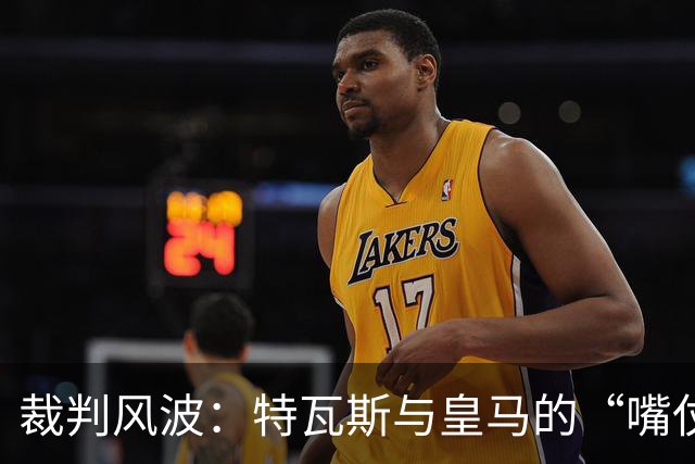 裁判风波：特瓦斯与皇马的“嘴仗”你追我赶